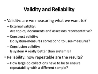 Validity and Reliability
• Validity: are we measuring what we want to?
– External validity:
Are topics, documents and assessors representative?
– Construct validity:
Do system-measures correspond to user-measures?
– Conclusion validity:
Is system A really better than system B?
• Reliability: how repeatable are the results?
– How large do collections have to be to ensure
repeatability with a different sample?
 
