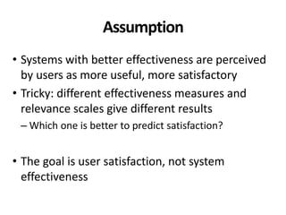 Assumption
• Systems with better effectiveness are perceived
by users as more useful, more satisfactory
• Tricky: different effectiveness measures and
relevance scales give different results
– Which one is better to predict satisfaction?
• The goal is user satisfaction, not system
effectiveness
 