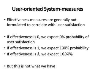 User-oriented System-measures
• Effectiveness measures are generally not
formulated to correlate with user-satisfaction
• If effectiveness is 0, we expect 0% probability of
user satisfaction
• If effectiveness is 1, we expect 100% probability
• If effectiveness is 𝜆, we expect 100𝜆%
• But this is not what we have
 