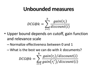 Unbounded measures
𝐷𝐶𝐺@𝑘 =
𝑔𝑎𝑖𝑛 𝑟𝑖
𝑑𝑖𝑠𝑐𝑜𝑢𝑛𝑡 𝑖
𝑘
𝑖=1
• Upper bound depends on cutoff, gain function
and relevance scale
– Normalize effectiveness between 0 and 1
– What is the best we can do with 𝑘 documents?
𝐷𝐶𝐺@𝑘 =
𝑔𝑎𝑖𝑛 𝑟𝑖 𝑑𝑖𝑠𝑐𝑜𝑢𝑛𝑡 𝑖
𝑔𝑎𝑖𝑛 𝑟𝑖
∗
𝑑𝑖𝑠𝑐𝑜𝑢𝑛𝑡 𝑖
𝑘
𝑖=1
 