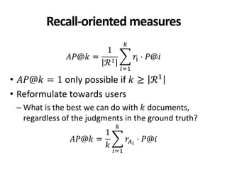 Recall-oriented measures
𝐴𝑃@𝑘 =
1
ℛ1
𝑟i · 𝑃@𝑖
𝑘
𝑖=1
• 𝐴𝑃@𝑘 = 1 only possible if 𝑘 ≥ ℛ1
• Reformulate towards users
– What is the best we can do with 𝑘 documents,
regardless of the judgments in the ground truth?
𝐴𝑃@𝑘 =
1
𝑘
𝑟𝐴 𝑖
· 𝑃@𝑖
𝑘
𝑖=1
 