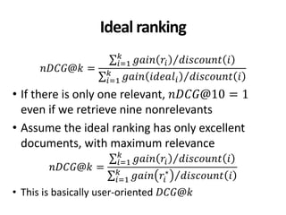 Ideal ranking
𝑛𝐷𝐶𝐺@𝑘 =
𝑔𝑎𝑖𝑛 𝑟𝑖 𝑑𝑖𝑠𝑐𝑜𝑢𝑛𝑡 𝑖𝑘
𝑖=1
𝑔𝑎𝑖𝑛 𝑖𝑑𝑒𝑎𝑙𝑖 𝑑𝑖𝑠𝑐𝑜𝑢𝑛𝑡 𝑖𝑘
𝑖=1
• If there is only one relevant, 𝑛𝐷𝐶𝐺@10 = 1
even if we retrieve nine nonrelevants
• Assume the ideal ranking has only excellent
documents, with maximum relevance
𝑛𝐷𝐶𝐺@𝑘 =
𝑔𝑎𝑖𝑛 𝑟𝑖 𝑑𝑖𝑠𝑐𝑜𝑢𝑛𝑡 𝑖𝑘
𝑖=1
𝑔𝑎𝑖𝑛 𝑟𝑖
∗
𝑑𝑖𝑠𝑐𝑜𝑢𝑛𝑡 𝑖𝑘
𝑖=1
• This is basically user-oriented 𝐷𝐶𝐺@𝑘
 