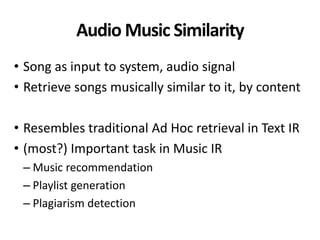 Audio Music Similarity
• Song as input to system, audio signal
• Retrieve songs musically similar to it, by content
• Resembles traditional Ad Hoc retrieval in Text IR
• (most?) Important task in Music IR
– Music recommendation
– Playlist generation
– Plagiarism detection
 