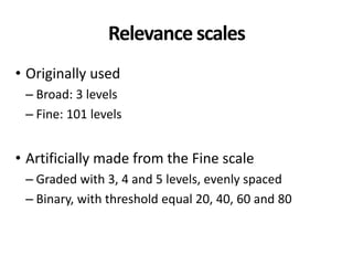 Relevance scales
• Originally used
– Broad: 3 levels
– Fine: 101 levels
• Artificially made from the Fine scale
– Graded with 3, 4 and 5 levels, evenly spaced
– Binary, with threshold equal 20, 40, 60 and 80
 