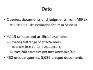 Data
• Queries, documents and judgments from MIREX
– MIREX: TREC-like evaluation forum in Music IR
• 4,115 unique and artificial examples
– Covering full range of effectiveness
• In 10 bins 0, 0.1 , 0.1, 0.2 , … , [0.9, 1]
– At least 200 examples per measure/scale/bin
• 432 unique queries, 5,636 unique documents
 