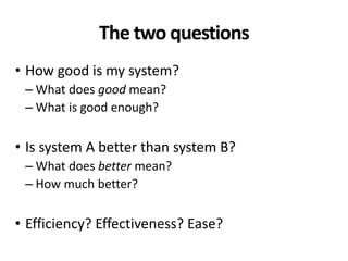 The two questions
• How good is my system?
– What does good mean?
– What is good enough?
• Is system A better than system B?
– What does better mean?
– How much better?
• Efficiency? Effectiveness? Ease?
 