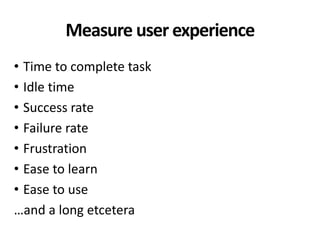 Measure user experience
• Time to complete task
• Idle time
• Success rate
• Failure rate
• Frustration
• Ease to learn
• Ease to use
…and a long etcetera
 