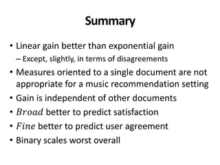 Summary
• Linear gain better than exponential gain
– Except, slightly, in terms of disagreements
• Measures oriented to a single document are not
appropriate for a music recommendation setting
• Gain is independent of other documents
• 𝐵𝑟𝑜𝑎𝑑 better to predict satisfaction
• 𝐹𝑖𝑛𝑒 better to predict user agreement
• Binary scales worst overall
 