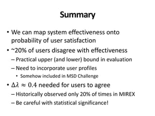 Summary
• We can map system effectiveness onto
probability of user satisfaction
• ~20% of users disagree with effectiveness
– Practical upper (and lower) bound in evaluation
– Need to incorporate user profiles
• Somehow included in MSD Challenge
• Δ𝜆 ≈ 0.4 needed for users to agree
– Historically observed only 20% of times in MIREX
– Be careful with statistical significance!
 