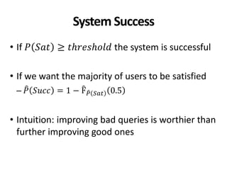 System Success
• If 𝑃 𝑆𝑎𝑡 ≥ 𝑡𝑕𝑟𝑒𝑠𝑕𝑜𝑙𝑑 the system is successful
• If we want the majority of users to be satisfied
– 𝑃 𝑆𝑢𝑐𝑐 = 1 − F 𝑃 𝑆𝑎𝑡 0.5
• Intuition: improving bad queries is worthier than
further improving good ones
 