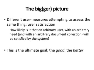 The big(ger) picture
• Different user-measures attempting to assess the
same thing: user satisfaction
– How likely is it that an arbitrary user, with an arbitrary
need (and with an arbitrary document collection) will
be satisfied by the system?
• This is the ultimate goal: the good, the better
 