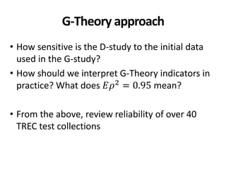 G-Theory approach
• How sensitive is the D-study to the initial data
used in the G-study?
• How should we interpret G-Theory indicators in
practice? What does 𝐸𝜌2
= 0.95 mean?
• From the above, review reliability of over 40
TREC test collections
 