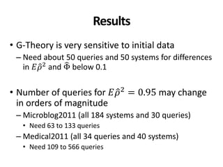 Results
• G-Theory is very sensitive to initial data
– Need about 50 queries and 50 systems for differences
in 𝐸𝜌2
and Φ below 0.1
• Number of queries for 𝐸𝜌2
= 0.95 may change
in orders of magnitude
– Microblog2011 (all 184 systems and 30 queries)
• Need 63 to 133 queries
– Medical2011 (all 34 queries and 40 systems)
• Need 109 to 566 queries
 