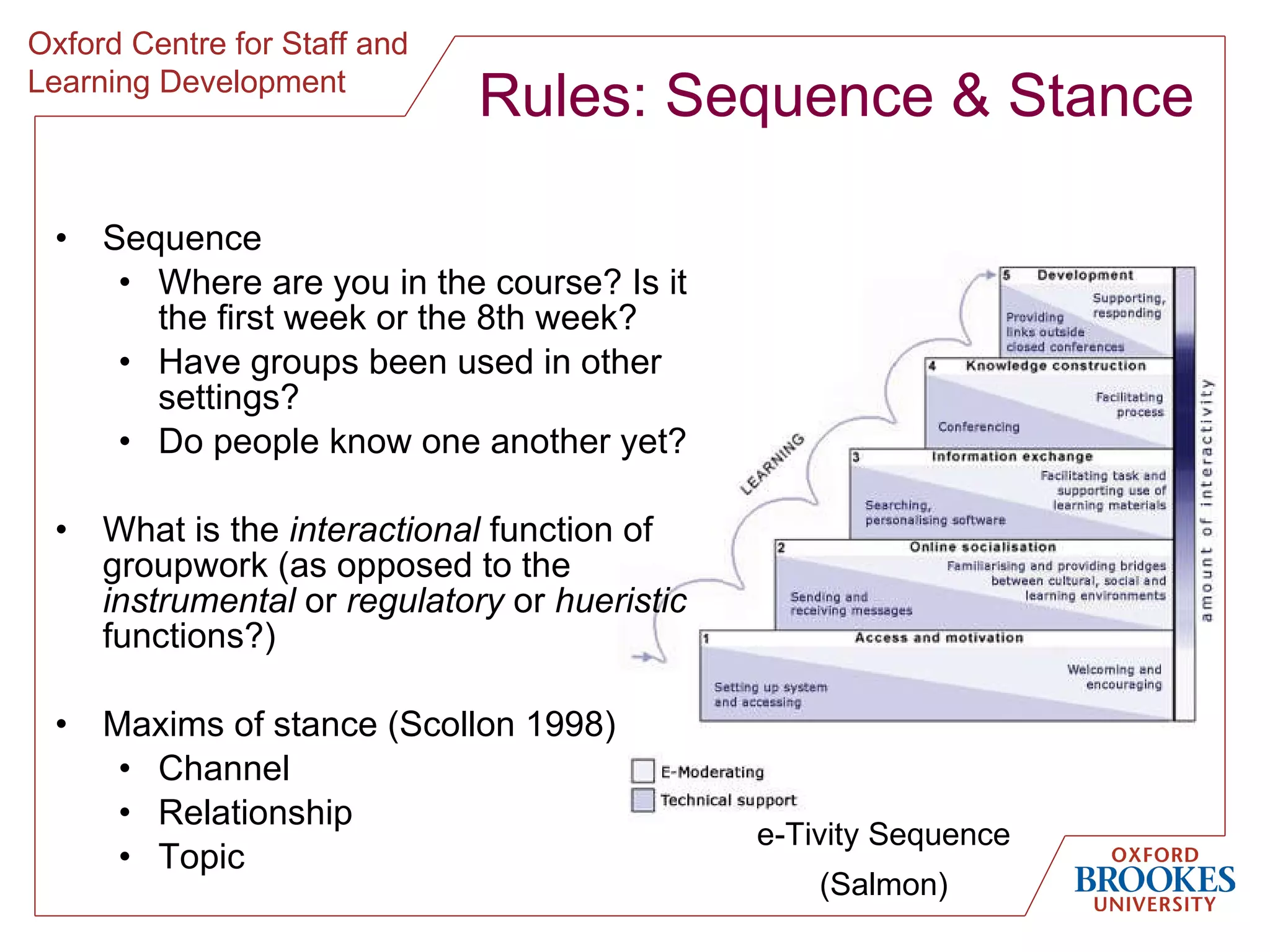 Rules: Sequence & Stance Sequence Where are you in the course? Is it the first week or the 8th week? Have groups been used in other settings? Do people know one another yet? What is the  interactional  function of groupwork (as opposed to the  instrumental  or  regulatory  or  hueristic  functions?) Maxims of stance (Scollon 1998) Channel Relationship Topic e-Tivity Sequence (Salmon) 