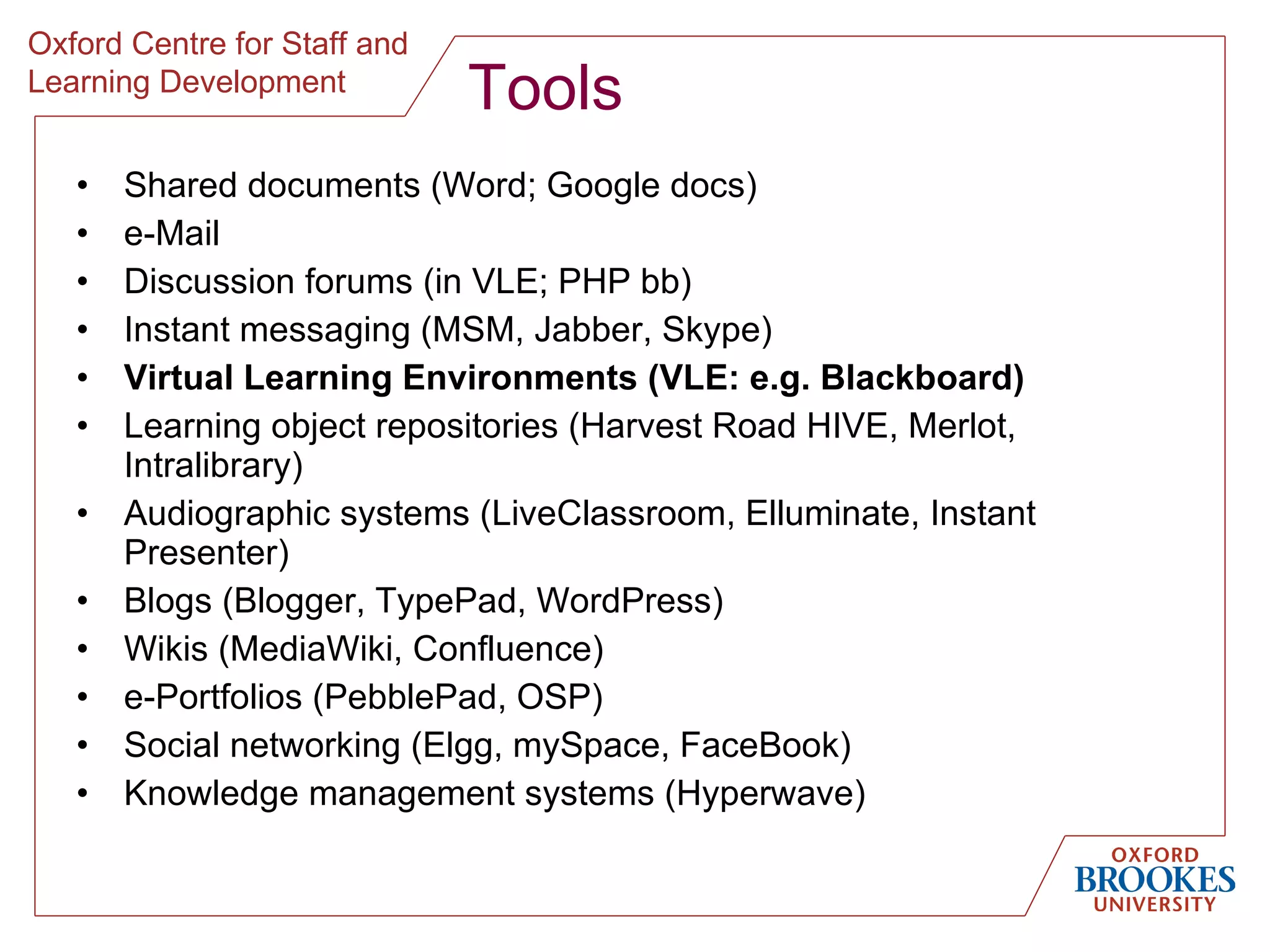 Tools Shared documents (Word; Google docs) e-Mail Discussion forums (in VLE; PHP bb) Instant messaging (MSM, Jabber, Skype) Virtual Learning Environments (VLE: e.g. Blackboard) Learning object repositories (Harvest Road HIVE, Merlot, Intralibrary) Audiographic systems (LiveClassroom, Elluminate, Instant Presenter) Blogs (Blogger, TypePad, WordPress) Wikis (MediaWiki, Confluence) e-Portfolios (PebblePad, OSP) Social networking (Elgg, mySpace, FaceBook) Knowledge management systems (Hyperwave) 