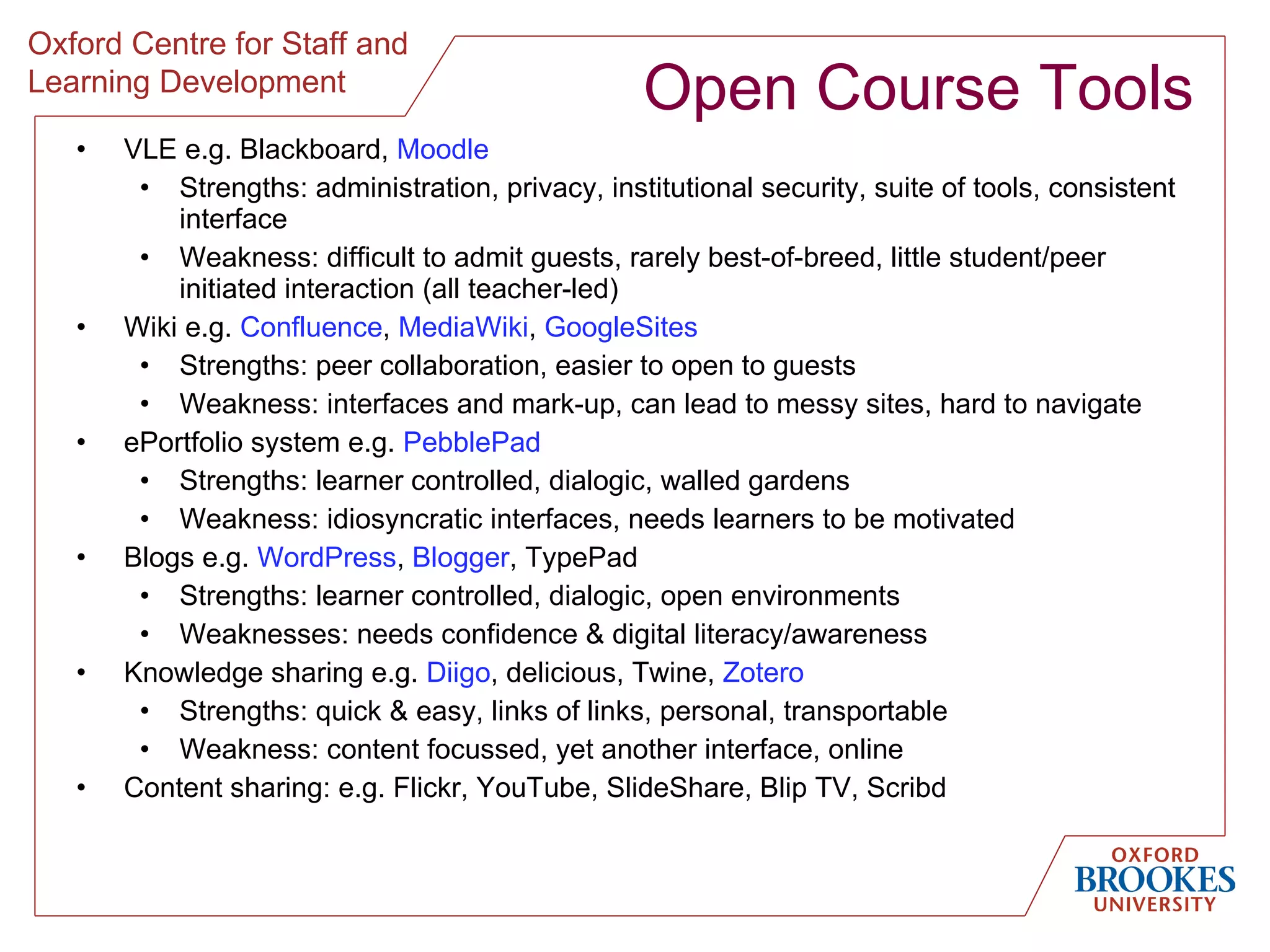 Open Course Tools VLE e.g. Blackboard,  Moodle Strengths: administration, privacy, institutional security, suite of tools, consistent interface Weakness: difficult to admit guests, rarely best-of-breed, little student/peer initiated interaction (all teacher-led) Wiki e.g.  Confluence ,  MediaWiki ,  GoogleSites Strengths: peer collaboration, easier to open to guests Weakness: interfaces and mark-up, can lead to messy sites, hard to navigate ePortfolio system e.g.  PebblePad Strengths: learner controlled, dialogic, walled gardens Weakness: idiosyncratic interfaces, needs learners to be motivated Blogs e.g.  WordPress ,  Blogger , TypePad Strengths: learner controlled, dialogic, open environments Weaknesses: needs confidence & digital literacy/awareness Knowledge sharing e.g.  Diigo , delicious, Twine,  Zotero Strengths: quick & easy, links of links, personal, transportable Weakness: content focussed, yet another interface, online Content sharing: e.g. Flickr, YouTube, SlideShare, Blip TV, Scribd 