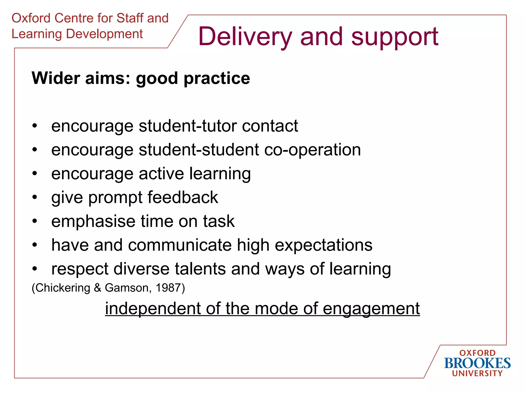 Delivery and support Wider aims: good practice encourage student-tutor contact encourage student-student co-operation encourage active learning give prompt feedback emphasise time on task have and communicate high expectations respect diverse talents and ways of learning (Chickering & Gamson, 1987) independent of the mode of engagement 