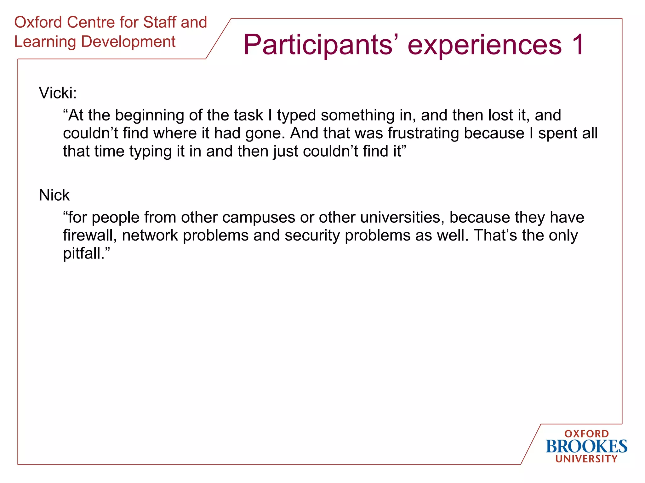 Participants’ experiences 1 Vicki: “ At the beginning of the task I typed something in, and then lost it, and couldn’t find where it had gone. And that was frustrating because I spent all that time typing it in and then just couldn’t find it ” Nick “ for people from other campuses or other universities, because they have firewall, network problems and security problems as well. That’s the only pitfall .” 