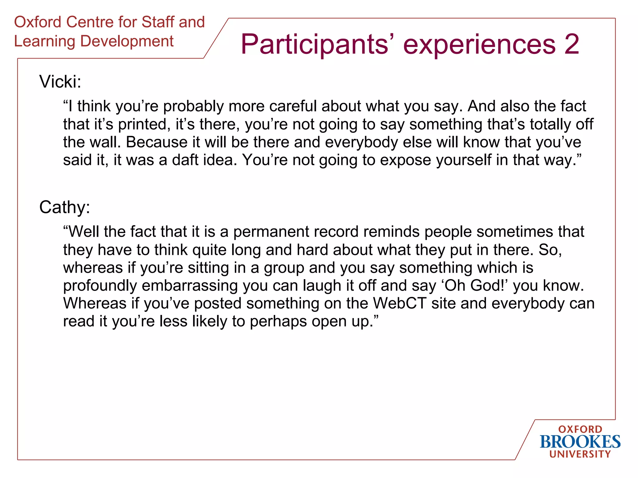Participants’ experiences 2 Vicki : “ I think you’re probably more careful about what you say. And also the fact that it’s printed, it’s there, you’re not going to say something that’s totally off the wall. Because it will be there and everybody else will know that you’ve said it, it was a daft idea. You’re not going to expose yourself in that way. ” Cathy: “ Well the fact that it is a permanent record reminds people sometimes that they have to think quite long and hard about what they put in there. So, whereas if you’re sitting in a group and you say something which is profoundly embarrassing you can laugh it off and say ‘Oh God!’ you know. Whereas if you’ve posted something on the WebCT site and everybody can read it you’re less likely to perhaps open up. ” 