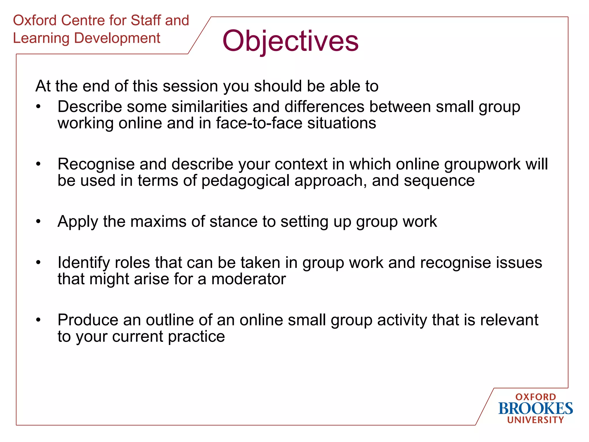 Objectives At the end of this session you should be able to  Describe some similarities and differences between small group working online and in face-to-face situations Recognise and describe your context in which online groupwork will be used in terms of pedagogical approach, and sequence Apply the maxims of stance to setting up group work Identify roles that can be taken in group work and recognise issues that might arise for a moderator Produce an outline of an online small group activity that is relevant to your current practice 