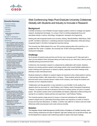 Customer Case Study




Executive Summary
                                               Web Conferencing Helps Post-Graduate University Collaborate
Customer Name:                                 Globally with Students and Industry to Innovate in Research
 Cranfield University
Industry:
                                               Background
 Education
Location:
                                               Cranfield University is one of Western Europe’s largest academic centres for strategic and applied
 Bedfordshire and Wiltshire,                   research, development and design. It is unique in that it is entirely postgraduate focus and
   England                                     specialises heavily in science, technology, management, aerospace and engineering.
Number of Students:
 3800 from over 100 countries                  Working with well recognised brands such as Airbus, Boeing, GlaxoSmithKline, Rolls-Royce, Shell
Challenge:                                     and BP, Cranfield is distinctive in undertaking extensive industrial collaboration whilst also being a
 ● 43% of students study part-time
                                               recognised leader in the field of management executive training.
   thus creating a need to provide a
   flexible learning environment to
   help them study more effectively            The University has 3800 students from over 100 countries studying either full or part-time, or in
 ● Students and industry partners              parallel with their career. In addition, the University has 14,500 continuing professional
   are in disparate locations around
   the world
                                               development delegates.
 ● A need for a technology solution
   which would deepen collaboration            Challenge
   to further advance research at the
   University                                  As 43 percent of students study part-time and the two main campuses are 67 miles apart with a
 ● A solution which would reduce               return journey between these campuses being over three hours by car, there was a need to provide
   the time demands on industry
                                               a flexible learning environment for them.
   partners through reduced
   frequency of face to face
   meetings whilst ensuring the                Furthermore, the University’s research is underpinned by collaboration with industry. Students,
   smooth running of supervising               lecturers and industry partners needed a technology solution which would facilitate collaboration in
   students’ research
Solution:
                                               project meetings and supervisions on research projects, especially since these meetings would
 ● Web conferencing, creating new              otherwise involve international travel.
   opportunities and new ways of
   working whilst providing a helpful          Students studying for a Masters or research degree are required to write a thesis based on solving
   alternative to face to face
   meetings over long distances                a real business problem, often based within a company. These students will work closely with
 ● Comprehensive, reliable, secure             technical and/or senior business decision makers at the company, even though the students and
   suite of real-time web
                                               business can be in disparate locations.
   collaboration services
 ● Integrate web conferencing with
                                               “Collaboration and idea generation is very important to us at Cranfield, it’s the quality of our
   VoIP, telephony and video and
   existing IT infrastructure                  research which we are known for,” said Professor John Fielding, Head of Aerospace Engineering.
Benefits:                                      “However, it’s paramount that we’re sensitive to the time an industry partner can give to a student
 ● Enable students from different
                                               project. We wanted a solution which would facilitate and deepen collaboration whilst providing time
   campuses and industry partners
   around the globe to meet online             savings for our students, industry partners and supervisors,” said Professor Fielding.
   quickly and easily, helping to
   strengthen relationships between            The University spends a large amount of money on travel and subsistence for collaborative
   industry partners and Cranfield
 ● Reduce the University’s                     research projects and so a web-based technology solution was required to cut down on travel to
   dependence on travel,                       Europe and long haul destinations. In addition, a solution was called for to reduce costs and create
   minimising its cost base and
   carbon footprint                            efficiencies whilst ensuring team work could continue smoothly.
 ● Provide a convenient mechanism
   for collaboration and encourage             Solution
   innovation and knowledge
   sharing as lecturers can                    The Integrated Vehicle Health Management (IVHM) Centre of Excellence at Cranfield University, which
   supervise students’ research                informs existing maintenance and repair of high-tech, high-value vehicles such as aircraft and ships, was
   projects on a weekly basis via
   WebEx                                       the first department to request a web conferencing solution to assist in their board meetings.


                                                
  © 2010 Cisco Systems, Inc. All rights reserved. This document is Cisco Public Information.                                                    Page 1 of 4
 