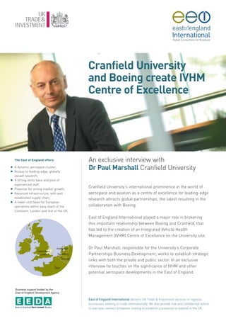 Cranfield University
                                            and Boeing create IVHM
                                            Centre of Excellence




    The East of England offers:             An exclusive interview with
G
G
    A dynamic aerospace cluster;
    Access to leading-edge, globally
                                            Dr Paul Marshall Cranfield University
    valued research;
G   A strong skills base and pool of
    experienced staff;
G   Potential for strong market growth;
                                            Cranfield University’s international prominence in the world of
G   Advanced infrastructure, with well      aerospace and aviation as a centre of excellence for leading-edge
    established supply chain;               research attracts global partnerships, the latest resulting in the
G   A lower-cost base for European
    operations within easy reach of the     collaboration with Boeing.
    Continent, London and rest of the UK.

                                            East of England International played a major role in brokering
                                            this important relationship between Boeing and Cranfield, that
                                            has led to the creation of an Integrated Vehicle Health
                                            Management (IVHM) Centre of Excellence on the University site.

                                            Dr Paul Marshall, responsible for the University’s Corporate
                                            Partnerships Business Development, works to establish strategic
                                            links with both the private and public sector. In an exclusive
                                            interview he touches on the significance of IVHM and other
                                            potential aerospace developments in the East of England.



    Business support funded by the
    East of England Development Agency

                                            East of England International delivers UK Trade & Investment services to regional
                                            businesses seeking to trade internationally. We also provide free and confidential advice
                                            to overseas-owned companies looking to establish a presence or expand in the UK.
 