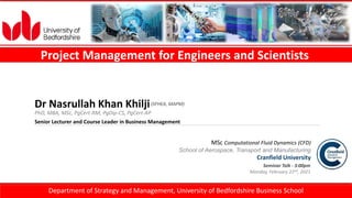 1
Project Management for Engineers and Scientists
MSc Computational Fluid Dynamics (CFD)
School of Aerospace, Transport and Manufacturing
Cranfield University
Seminar Talk - 3:00pm
Monday, February 22nd, 2021
Department of Strategy and Management, University of Bedfordshire Business School
PhD, MBA, MSc, PgCert-RM, PgDip-CS, PgCert-AP
Dr Nasrullah Khan Khilji
Senior Lecturer and Course Leader in Business Management
(SFHEA, MAPM)
 