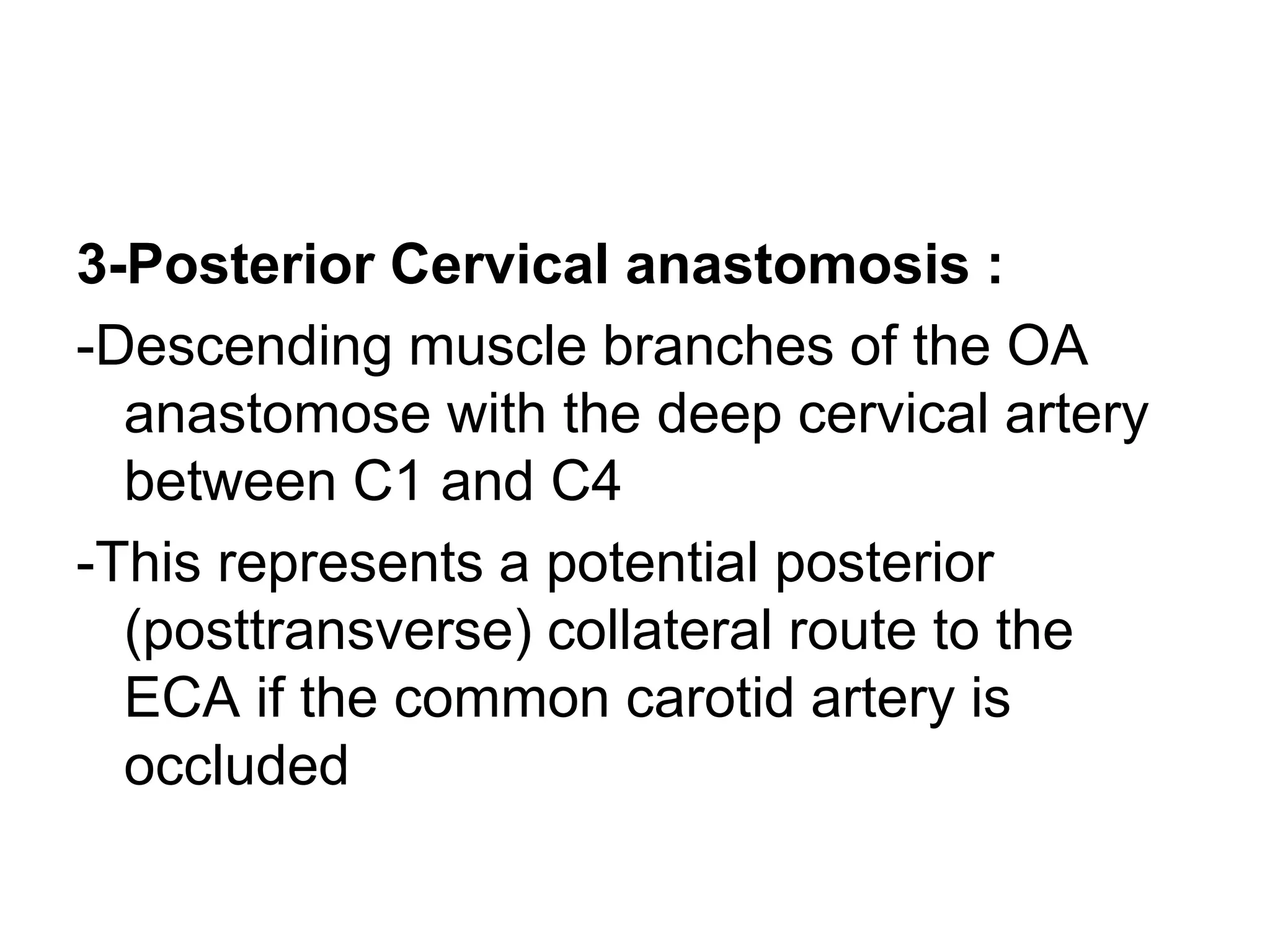 3-Posterior Cervical anastomosis :
-Descending muscle branches of the OA
anastomose with the deep cervical artery
between C1 and C4
-This represents a potential posterior
(posttransverse) collateral route to the
ECA if the common carotid artery is
occluded
 