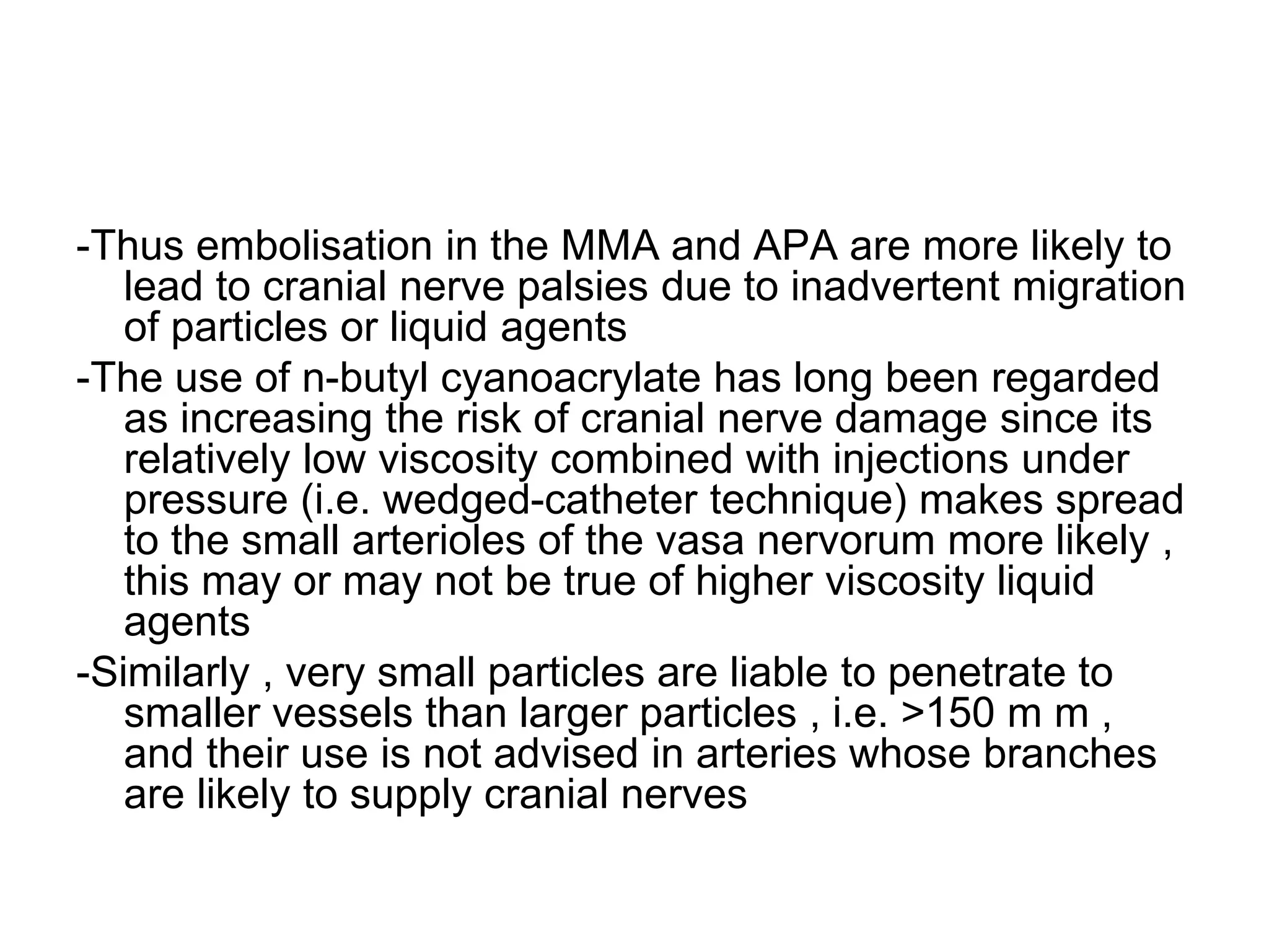 -Thus embolisation in the MMA and APA are more likely to
lead to cranial nerve palsies due to inadvertent migration
of particles or liquid agents
-The use of n-butyl cyanoacrylate has long been regarded
as increasing the risk of cranial nerve damage since its
relatively low viscosity combined with injections under
pressure (i.e. wedged-catheter technique) makes spread
to the small arterioles of the vasa nervorum more likely ,
this may or may not be true of higher viscosity liquid
agents
-Similarly , very small particles are liable to penetrate to
smaller vessels than larger particles , i.e. >150 m m ,
and their use is not advised in arteries whose branches
are likely to supply cranial nerves
 