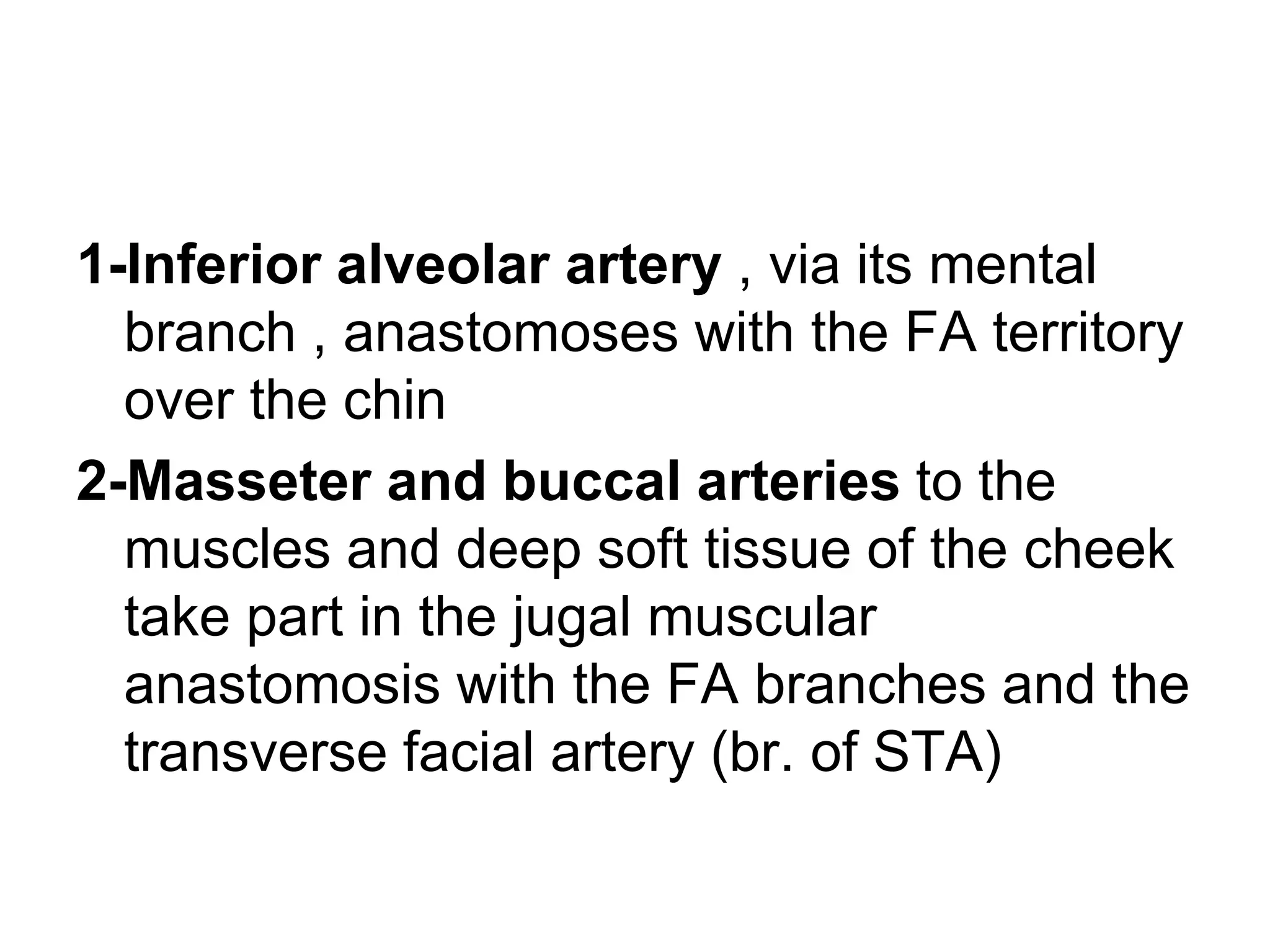 1-Inferior alveolar artery , via its mental
branch , anastomoses with the FA territory
over the chin
2-Masseter and buccal arteries to the
muscles and deep soft tissue of the cheek
take part in the jugal muscular
anastomosis with the FA branches and the
transverse facial artery (br. of STA)
 
