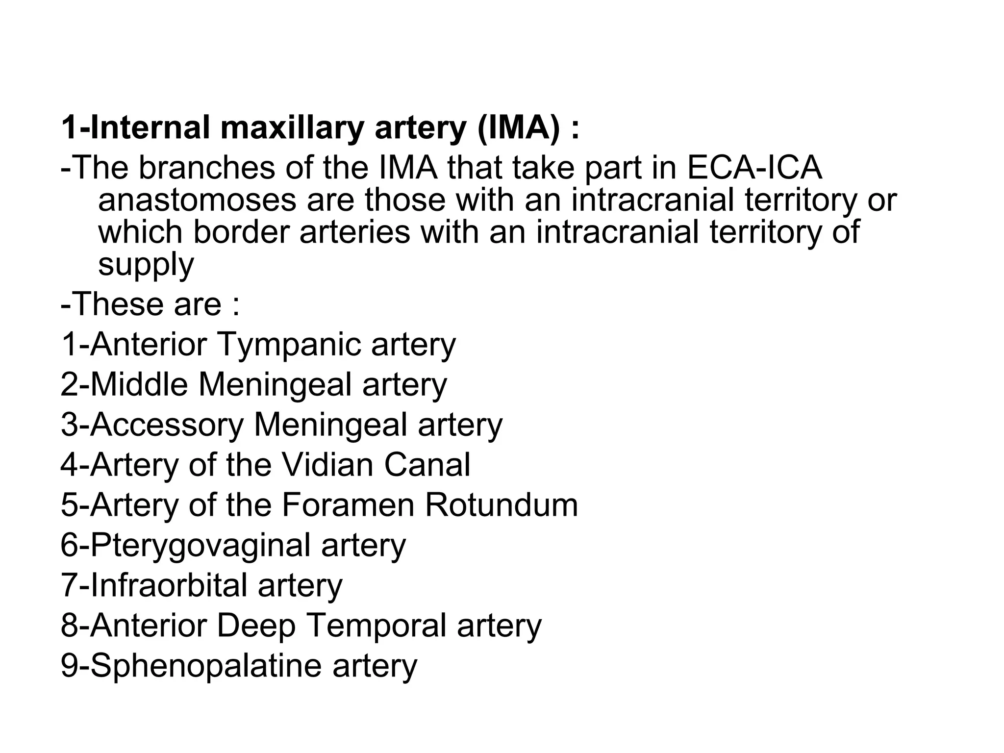 1-Internal maxillary artery (IMA) :
-The branches of the IMA that take part in ECA-ICA
anastomoses are those with an intracranial territory or
which border arteries with an intracranial territory of
supply
-These are :
1-Anterior Tympanic artery
2-Middle Meningeal artery
3-Accessory Meningeal artery
4-Artery of the Vidian Canal
5-Artery of the Foramen Rotundum
6-Pterygovaginal artery
7-Infraorbital artery
8-Anterior Deep Temporal artery
9-Sphenopalatine artery
 