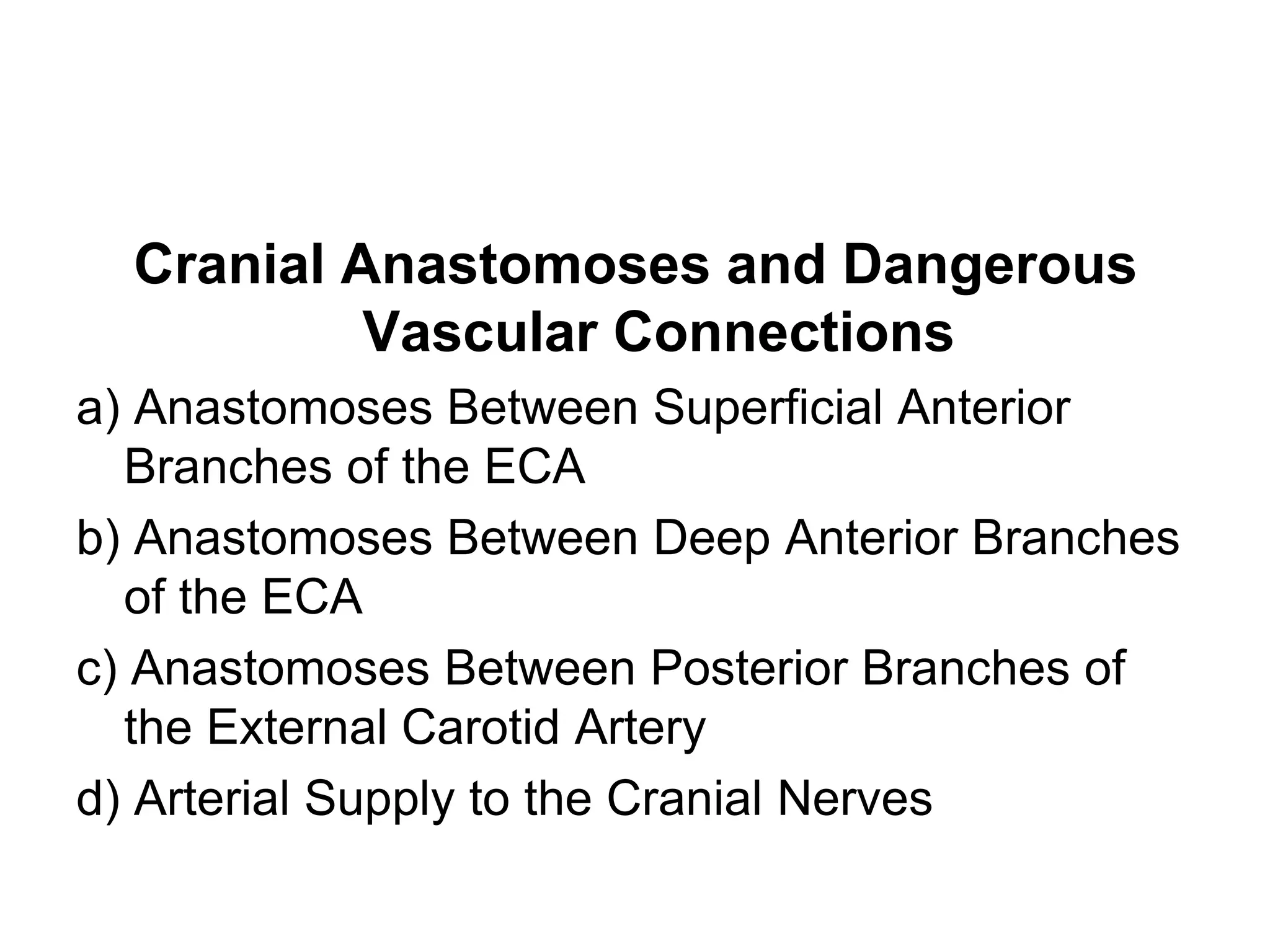 Cranial Anastomoses and Dangerous
Vascular Connections
a) Anastomoses Between Superficial Anterior
Branches of the ECA
b) Anastomoses Between Deep Anterior Branches
of the ECA
c) Anastomoses Between Posterior Branches of
the External Carotid Artery
d) Arterial Supply to the Cranial Nerves
 
