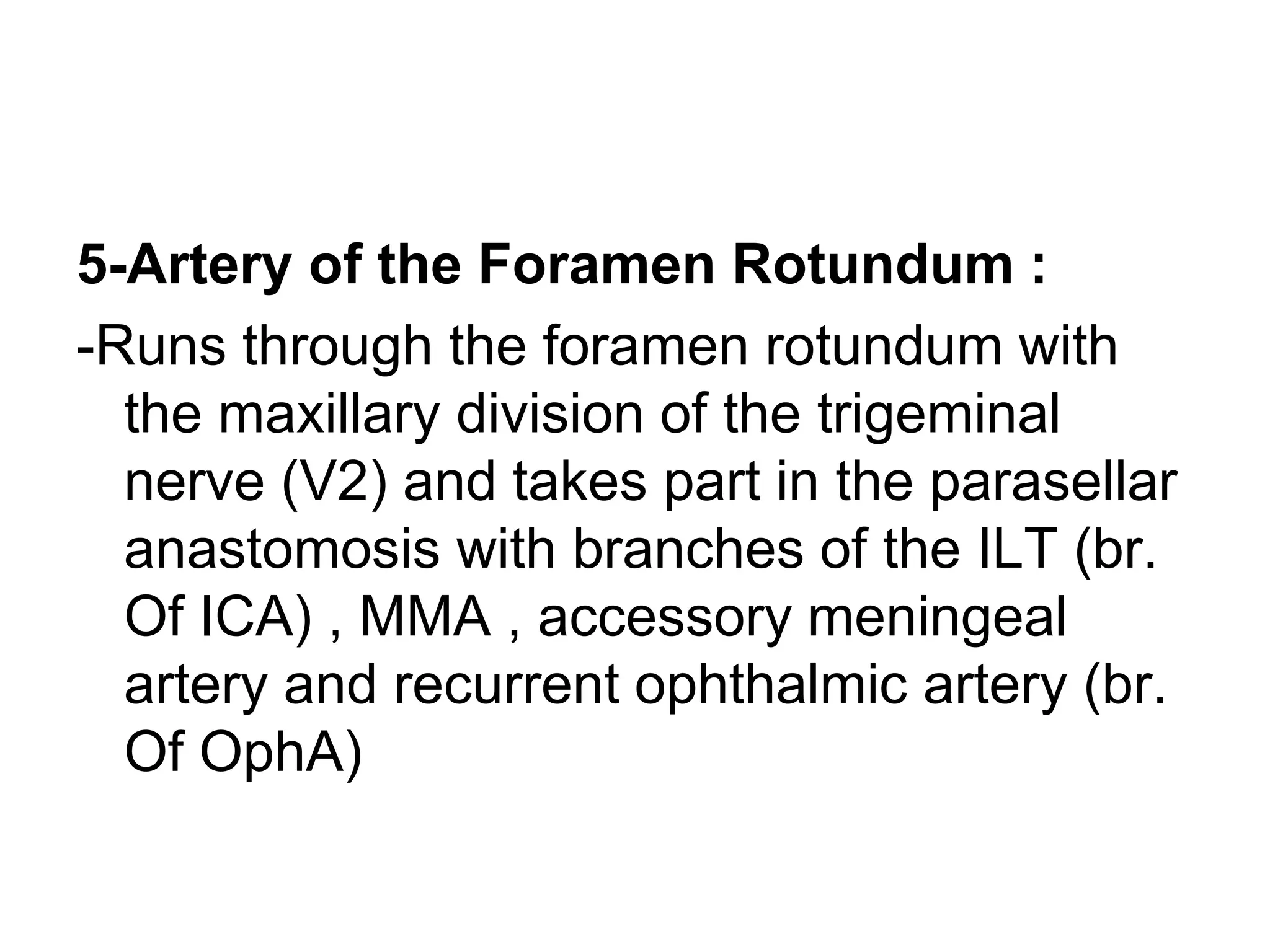 5-Artery of the Foramen Rotundum :
-Runs through the foramen rotundum with
the maxillary division of the trigeminal
nerve (V2) and takes part in the parasellar
anastomosis with branches of the ILT (br.
Of ICA) , MMA , accessory meningeal
artery and recurrent ophthalmic artery (br.
Of OphA)
 