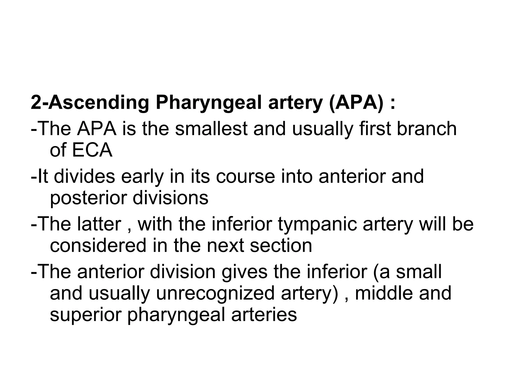 2-Ascending Pharyngeal artery (APA) :
-The APA is the smallest and usually first branch
of ECA
-It divides early in its course into anterior and
posterior divisions
-The latter , with the inferior tympanic artery will be
considered in the next section
-The anterior division gives the inferior (a small
and usually unrecognized artery) , middle and
superior pharyngeal arteries
 