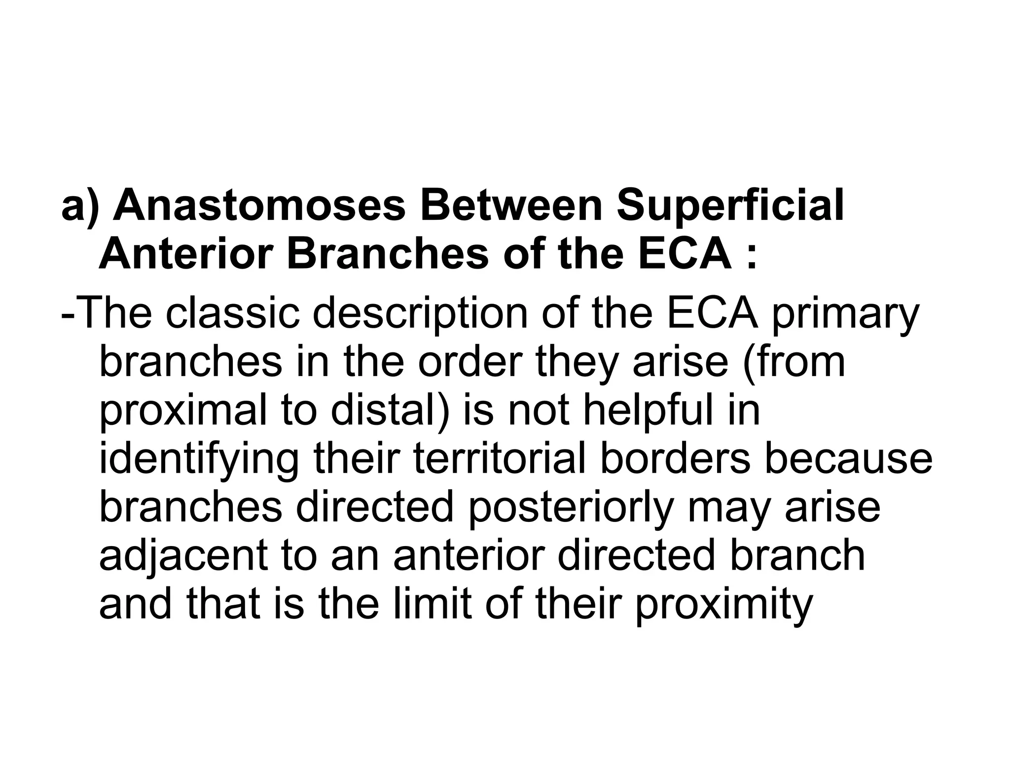 a) Anastomoses Between Superficial
Anterior Branches of the ECA :
-The classic description of the ECA primary
branches in the order they arise (from
proximal to distal) is not helpful in
identifying their territorial borders because
branches directed posteriorly may arise
adjacent to an anterior directed branch
and that is the limit of their proximity
 
