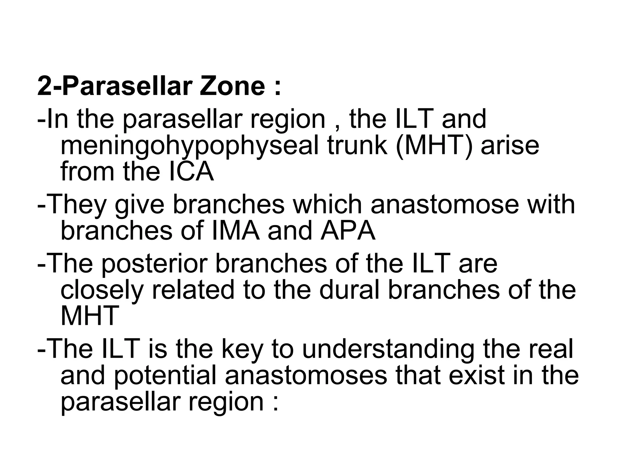 2-Parasellar Zone :
-In the parasellar region , the ILT and
meningohypophyseal trunk (MHT) arise
from the ICA
-They give branches which anastomose with
branches of IMA and APA
-The posterior branches of the ILT are
closely related to the dural branches of the
MHT
-The ILT is the key to understanding the real
and potential anastomoses that exist in the
parasellar region :
 