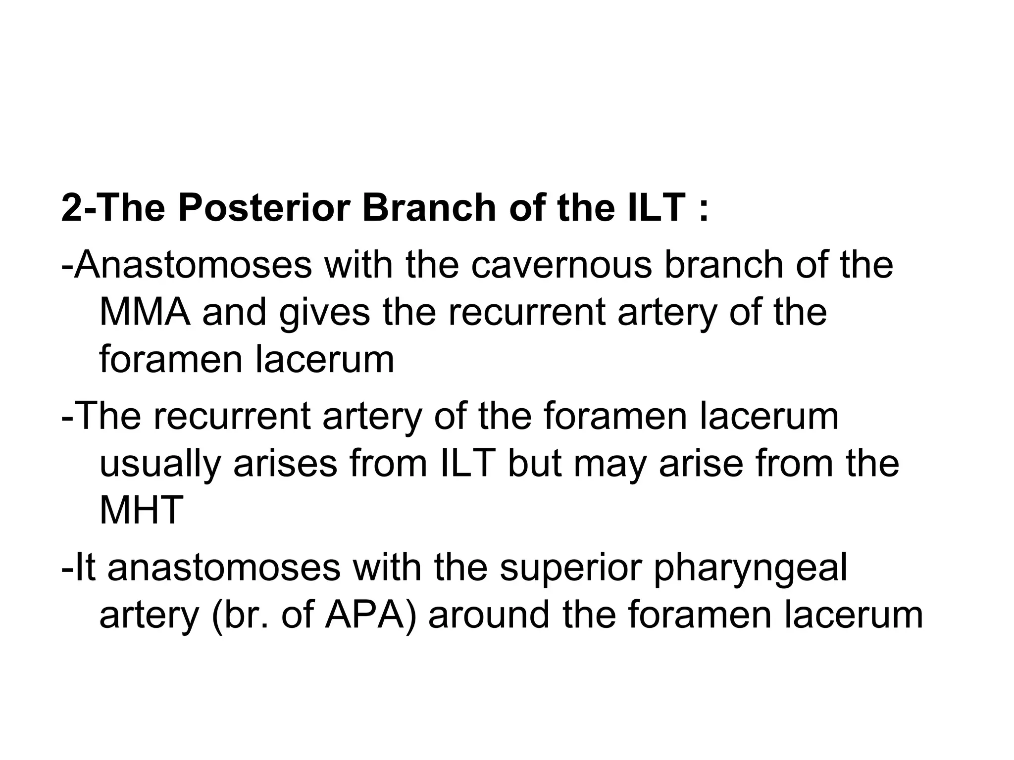 2-The Posterior Branch of the ILT :
-Anastomoses with the cavernous branch of the
MMA and gives the recurrent artery of the
foramen lacerum
-The recurrent artery of the foramen lacerum
usually arises from ILT but may arise from the
MHT
-It anastomoses with the superior pharyngeal
artery (br. of APA) around the foramen lacerum
 