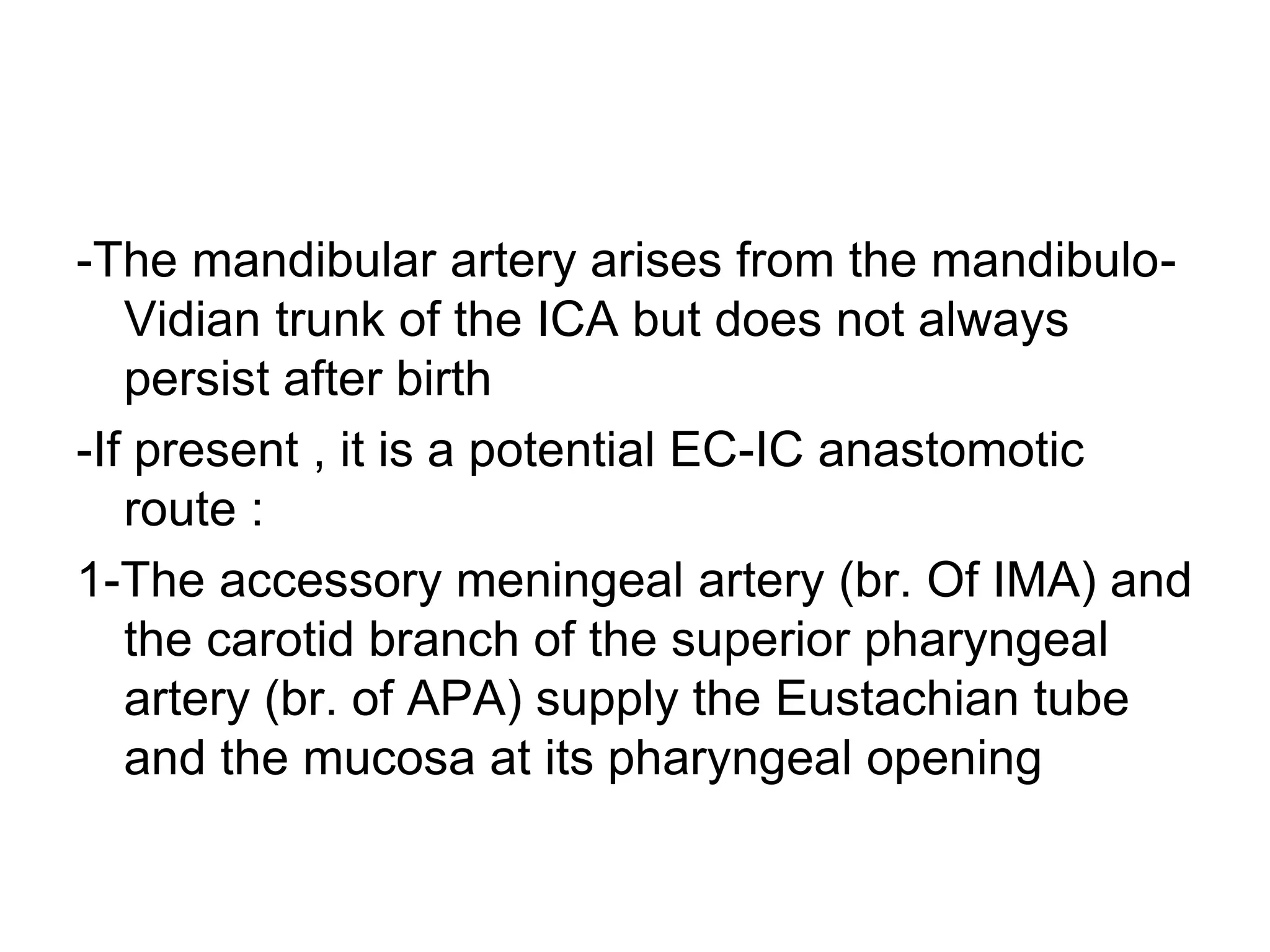 -The mandibular artery arises from the mandibulo-
Vidian trunk of the ICA but does not always
persist after birth
-If present , it is a potential EC-IC anastomotic
route :
1-The accessory meningeal artery (br. Of IMA) and
the carotid branch of the superior pharyngeal
artery (br. of APA) supply the Eustachian tube
and the mucosa at its pharyngeal opening
 