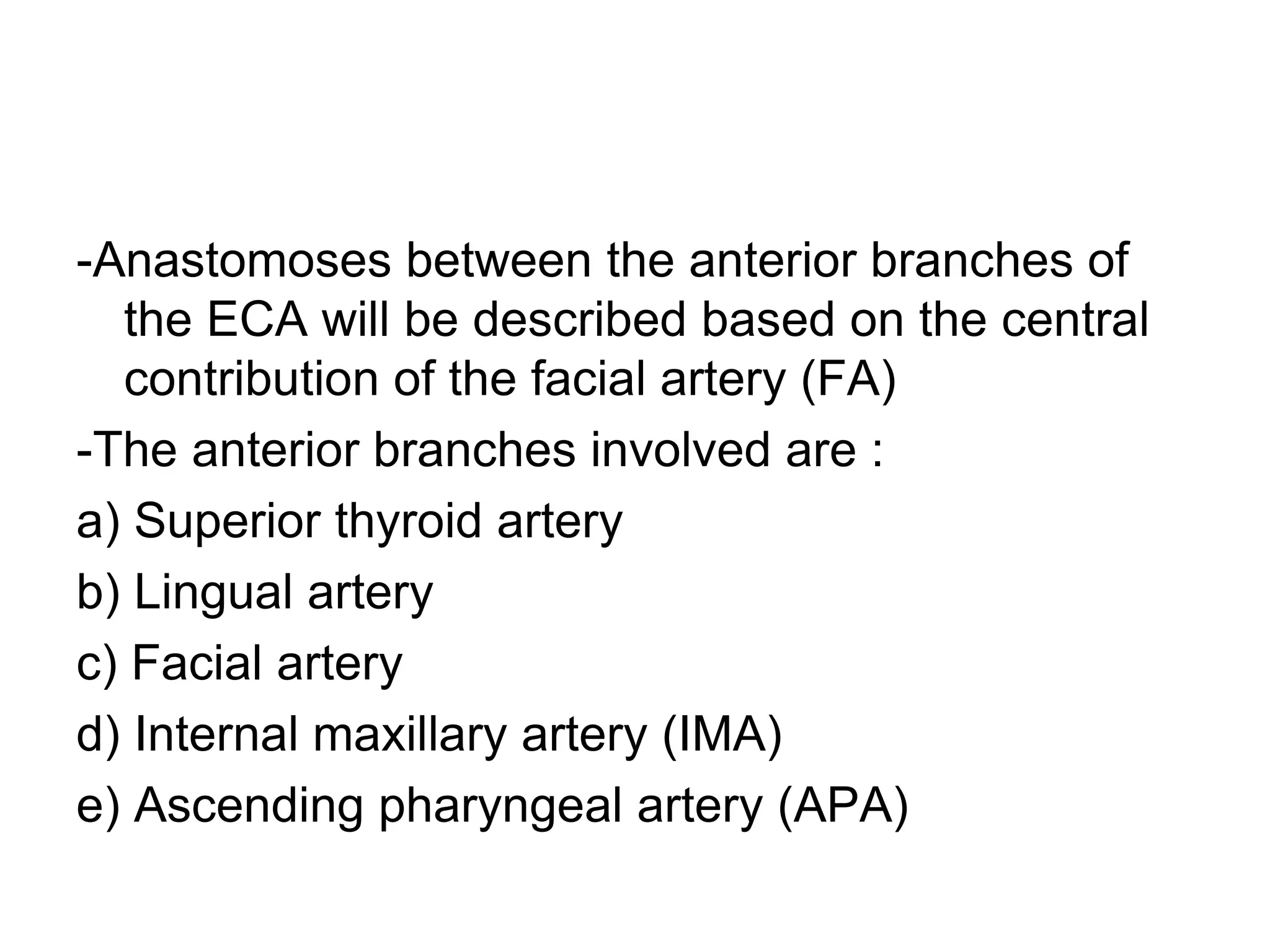 -Anastomoses between the anterior branches of
the ECA will be described based on the central
contribution of the facial artery (FA)
-The anterior branches involved are :
a) Superior thyroid artery
b) Lingual artery
c) Facial artery
d) Internal maxillary artery (IMA)
e) Ascending pharyngeal artery (APA)
 