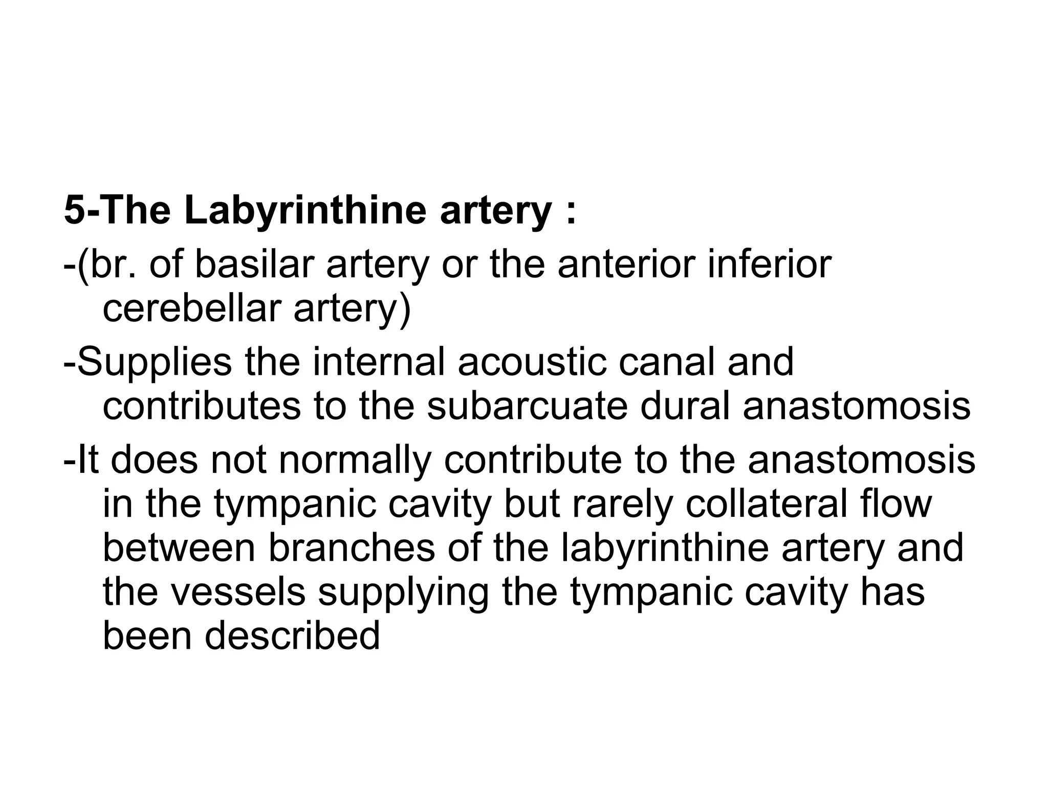 5-The Labyrinthine artery :
-(br. of basilar artery or the anterior inferior
cerebellar artery)
-Supplies the internal acoustic canal and
contributes to the subarcuate dural anastomosis
-It does not normally contribute to the anastomosis
in the tympanic cavity but rarely collateral flow
between branches of the labyrinthine artery and
the vessels supplying the tympanic cavity has
been described
 