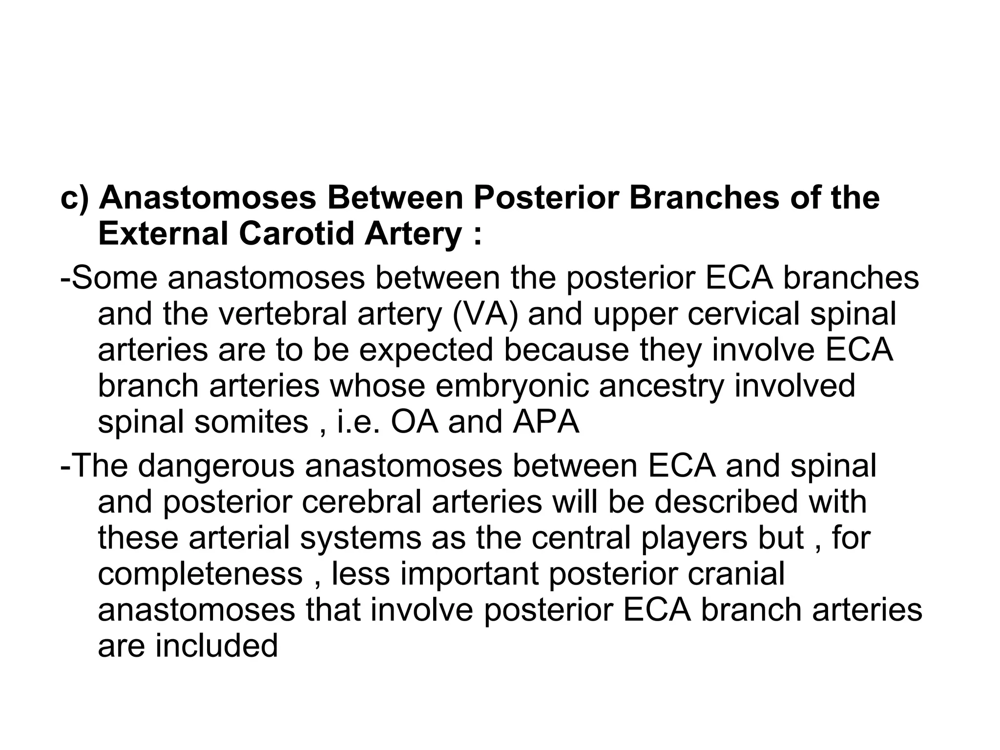 c) Anastomoses Between Posterior Branches of the
External Carotid Artery :
-Some anastomoses between the posterior ECA branches
and the vertebral artery (VA) and upper cervical spinal
arteries are to be expected because they involve ECA
branch arteries whose embryonic ancestry involved
spinal somites , i.e. OA and APA
-The dangerous anastomoses between ECA and spinal
and posterior cerebral arteries will be described with
these arterial systems as the central players but , for
completeness , less important posterior cranial
anastomoses that involve posterior ECA branch arteries
are included
 