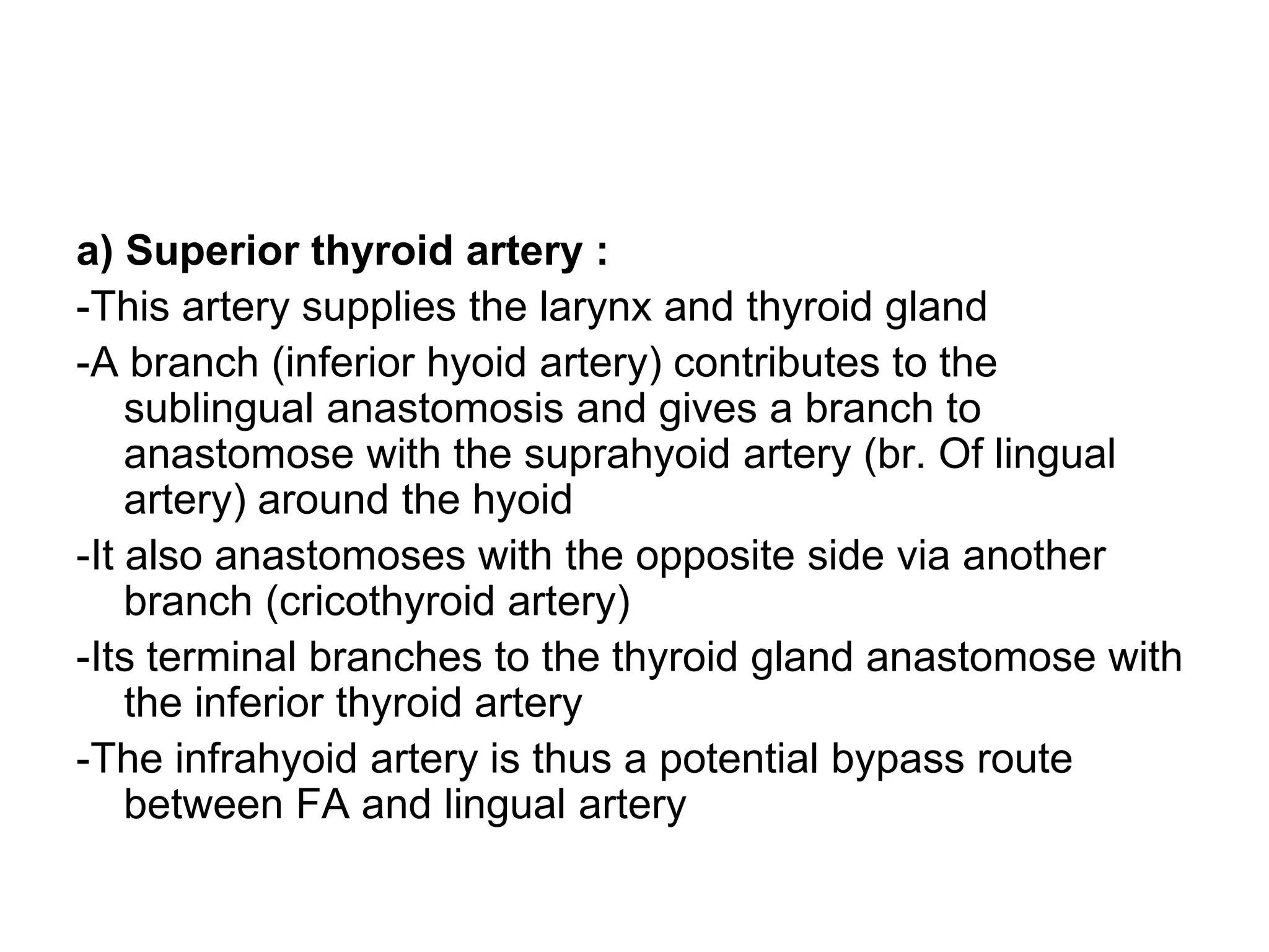 a) Superior thyroid artery :
-This artery supplies the larynx and thyroid gland
-A branch (inferior hyoid artery) contributes to the
sublingual anastomosis and gives a branch to
anastomose with the suprahyoid artery (br. Of lingual
artery) around the hyoid
-It also anastomoses with the opposite side via another
branch (cricothyroid artery)
-Its terminal branches to the thyroid gland anastomose with
the inferior thyroid artery
-The infrahyoid artery is thus a potential bypass route
between FA and lingual artery
 