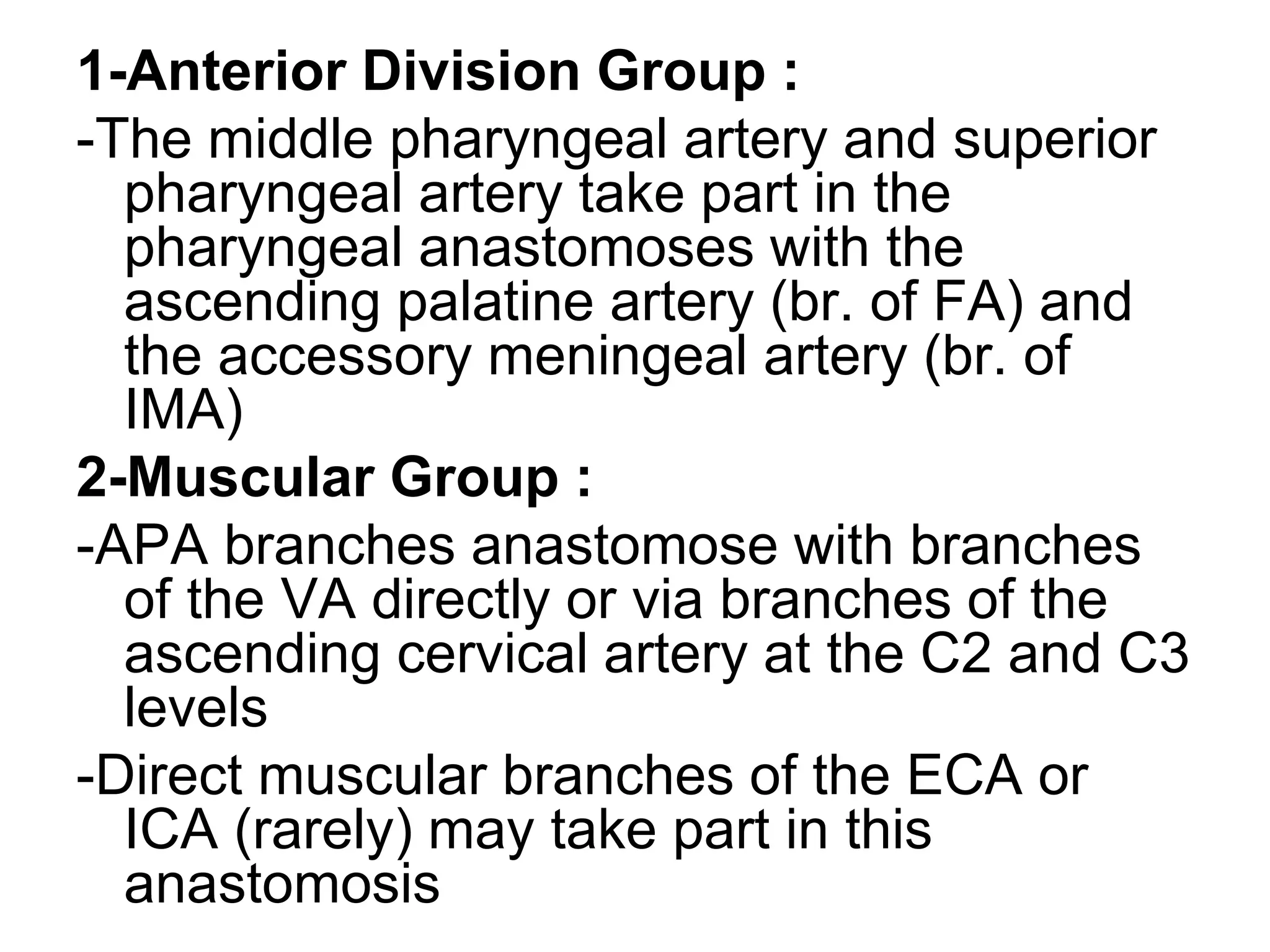 1-Anterior Division Group :
-The middle pharyngeal artery and superior
pharyngeal artery take part in the
pharyngeal anastomoses with the
ascending palatine artery (br. of FA) and
the accessory meningeal artery (br. of
IMA)
2-Muscular Group :
-APA branches anastomose with branches
of the VA directly or via branches of the
ascending cervical artery at the C2 and C3
levels
-Direct muscular branches of the ECA or
ICA (rarely) may take part in this
anastomosis
 
