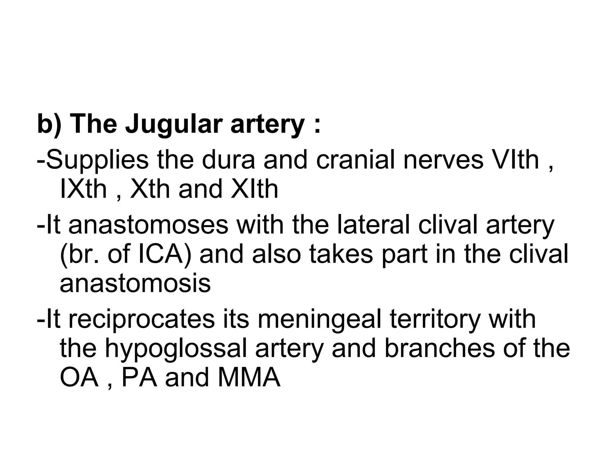 b) The Jugular artery :
-Supplies the dura and cranial nerves VIth ,
IXth , Xth and XIth
-It anastomoses with the lateral clival artery
(br. of ICA) and also takes part in the clival
anastomosis
-It reciprocates its meningeal territory with
the hypoglossal artery and branches of the
OA , PA and MMA
 