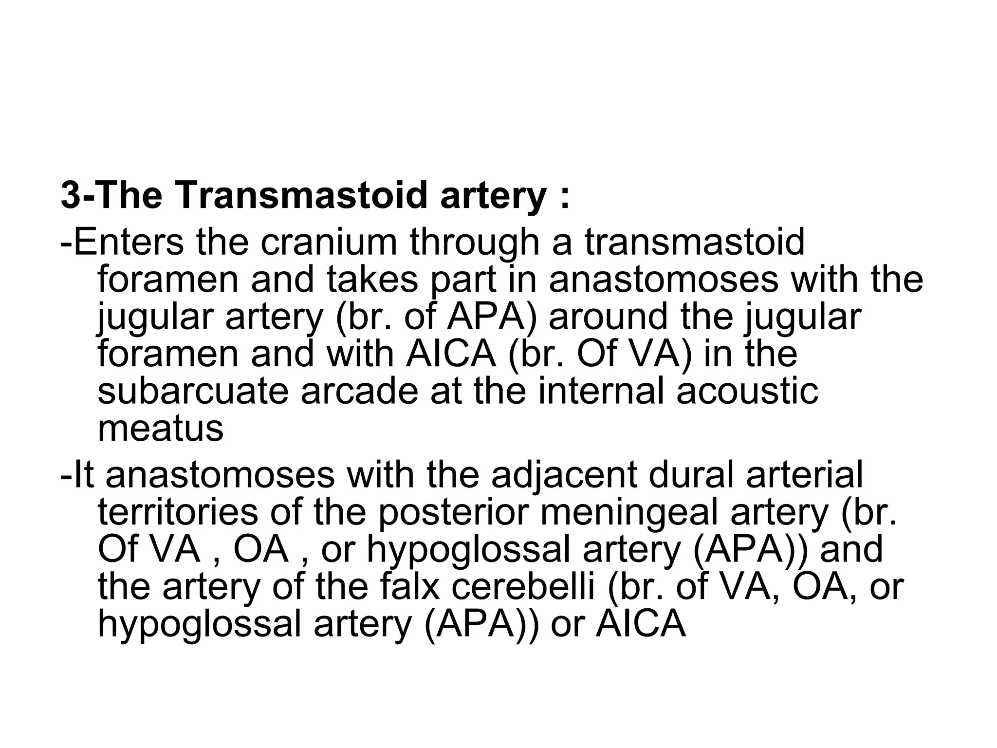 3-The Transmastoid artery :
-Enters the cranium through a transmastoid
foramen and takes part in anastomoses with the
jugular artery (br. of APA) around the jugular
foramen and with AICA (br. Of VA) in the
subarcuate arcade at the internal acoustic
meatus
-It anastomoses with the adjacent dural arterial
territories of the posterior meningeal artery (br.
Of VA , OA , or hypoglossal artery (APA)) and
the artery of the falx cerebelli (br. of VA, OA, or
hypoglossal artery (APA)) or AICA
 