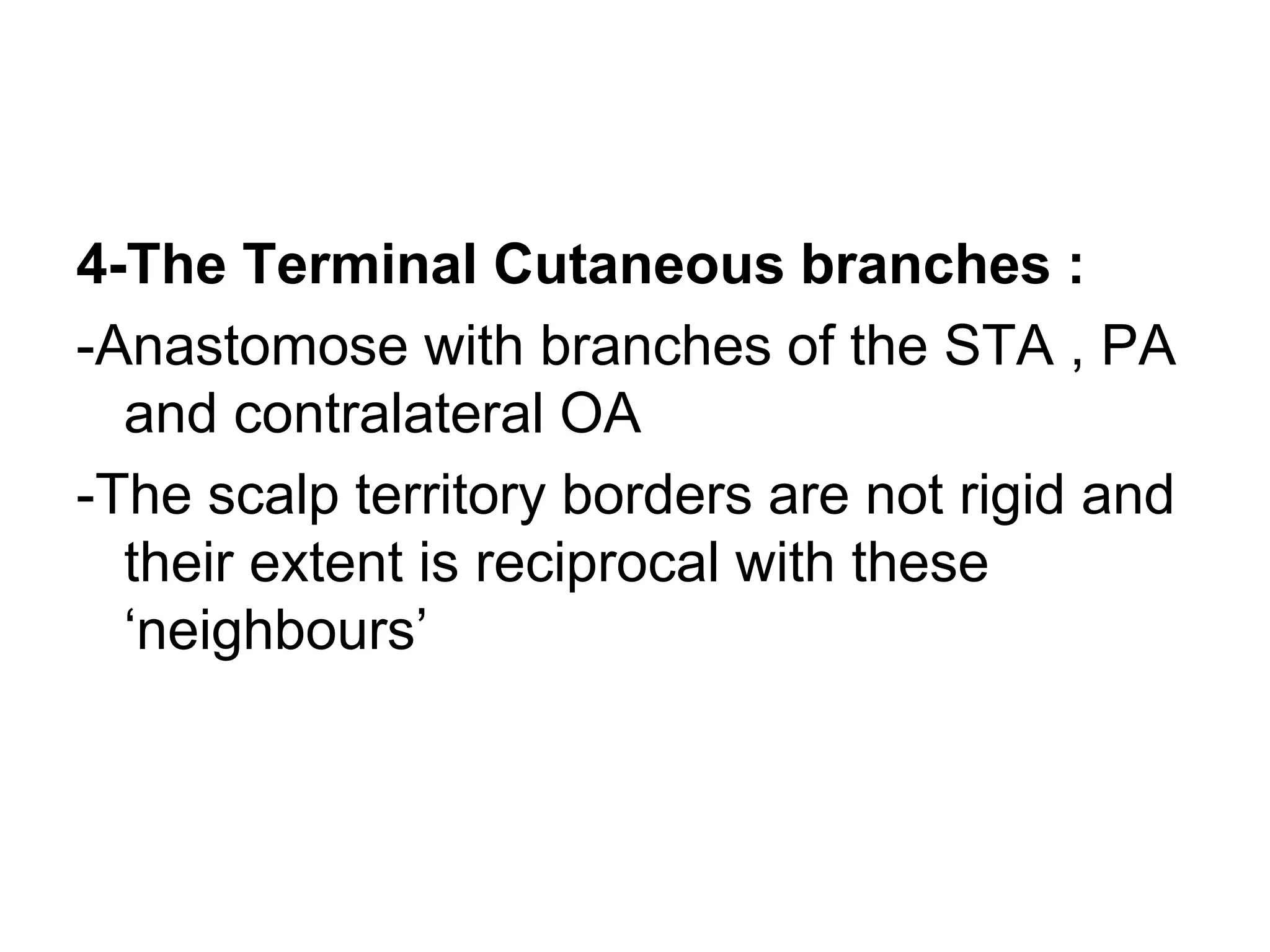 4-The Terminal Cutaneous branches :
-Anastomose with branches of the STA , PA
and contralateral OA
-The scalp territory borders are not rigid and
their extent is reciprocal with these
‘neighbours’
 