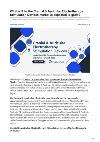 1/2
healthcare consulting February 12, 2021
What will be the Cranial & Auricular Electrotherapy
Stimulation Devices market is expected to grow?
telegra.ph/What-will-be-the-Cranial--Auricular-Electrotherapy-Stimulation-Devices-market-is-expected-to-grow-02-
12
Cranial & Auricular Electrotherapy Stimulation Devices Market
DelveInsight’s ‘Cranial & Auricular Electrotherapy Stimulation Devices
Market Insights, Competitive Landscape and Market Forecast — 2025’ report delivers an
in-depth understanding of Cranial & Auricular Electrotherapy Stimulation Devices and
the historical and forecasted Cranial & Auricular Electrotherapy Stimulation Devices
market trends in the US, EU5 (Germany, Spain, Italy, France and United Kingdom) and
Japan.
The Cranial & Auricular Electrotherapy Stimulation Devices market
report provides an overview of Cranial & Auricular Electrotherapy Stimulation Devices,
reasons to get Cranial & Auricular Electrotherapy Stimulation Devices as well as its
advantages and limitations. Additionally, the report provides insight on the Cranial &
Auricular Electrotherapy Stimulation Devices market share of the individual Cranial &
Auricular Electrotherapy Stimulation Devices, current and forecasted Cranial & Auricular
Electrotherapy Stimulation Devices market size from 2017 to 2025 segmented by seven
major markets. The report also covers the market drivers, market barriers and unmet
medical needs to curate best of the opportunities and assesses underlying potential of the
market.
Cranial & Auricular Electrotherapy Stimulation Devices Market Research-
Overview
 