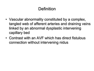 Definition

• Vascular abnormality constituted by a complex,
  tangled web of afferent arteries and draining veins
  linked by an abnormal dysplastic intervening
  capillary bed
• Contrast with an AVF which has direct fistulous
  connection without intervening nidus
 