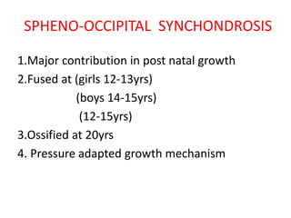 SPHENO-OCCIPITAL SYNCHONDROSIS
1.Major contribution in post natal growth
2.Fused at (girls 12-13yrs)
(boys 14-15yrs)
(12-15yrs)
3.Ossified at 20yrs
4. Pressure adapted growth mechanism
 
