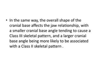 • In the same way, the overall shape of the
cranial base affects the jaw relationship, with
a smaller cranial base angle tending to cause a
Class III skeletal pattern, and a larger cranial
base angle being more likely to be associated
with a Class II skeletal pattern .
 